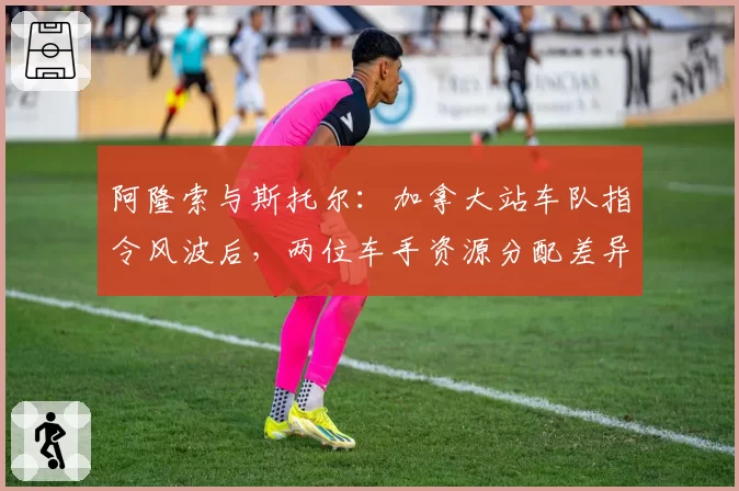 阿隆索与斯托尔：加拿大站车队指令风波后，两位车手资源分配差异显著