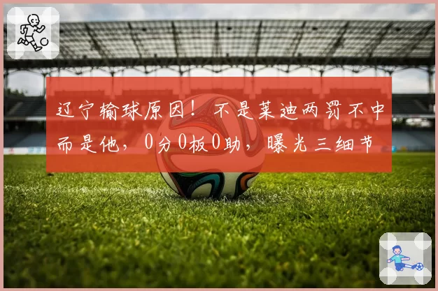 辽宁输球原因！不是莱迪两罚不中而是他，0分0板0助，曝光三细节