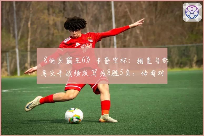 《街头霸王6》卡普空杯:猪皇与怒鸟交手战绩改写为8胜5负,传奇对决再添新篇