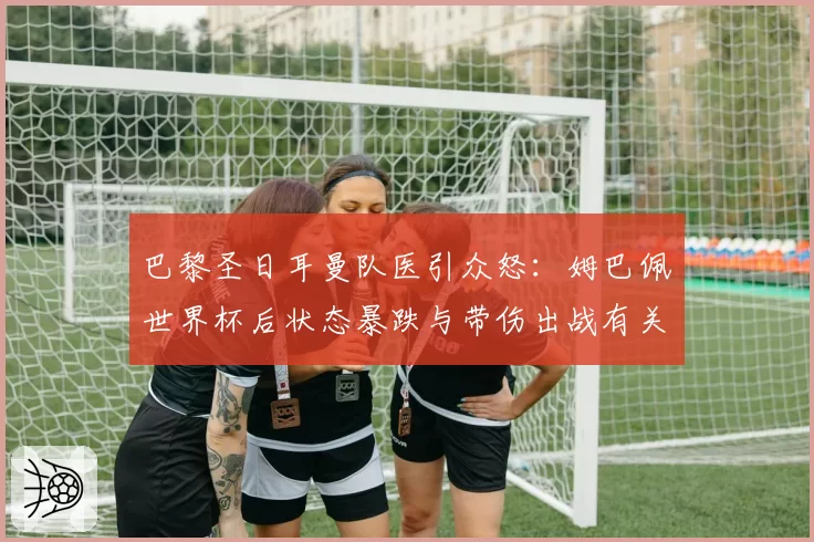 巴黎圣日耳曼队医引众怒:姆巴佩世界杯后状态暴跌与带伤出战有关?