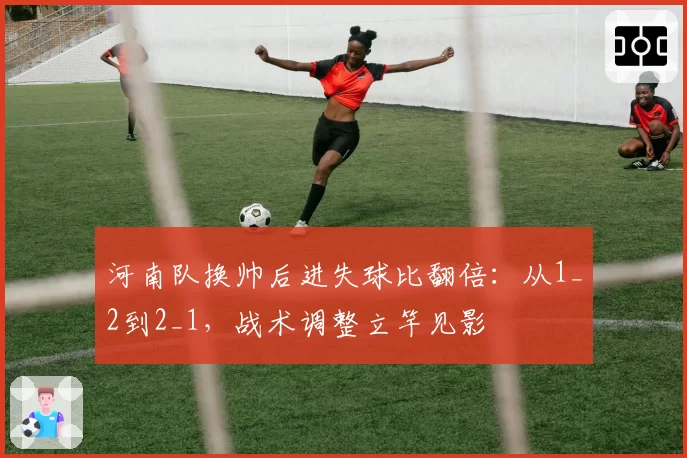 河南队换帅后进失球比翻倍:从1_2到2_1,战术调整立竿见影