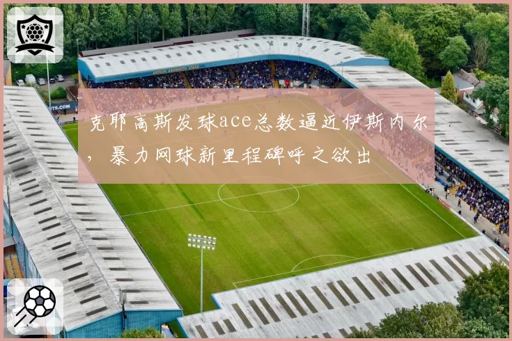 克耶高斯发球ace总数逼近伊斯内尔,暴力网球新里程碑呼之欲出