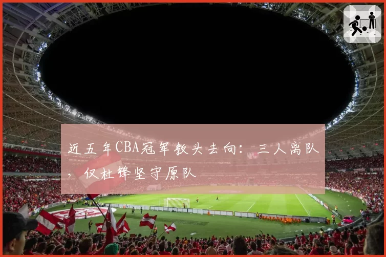 近五年CBA冠军教头去向:三人离队,仅杜锋坚守原队