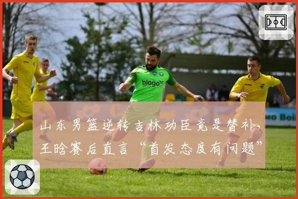 山东男篮逆转吉林功臣竟是替补，王晗赛后直言“首发态度有问题”