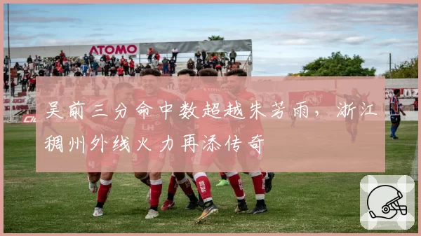 吴前三分命中数超越朱芳雨，浙江稠州外线火力再添传奇