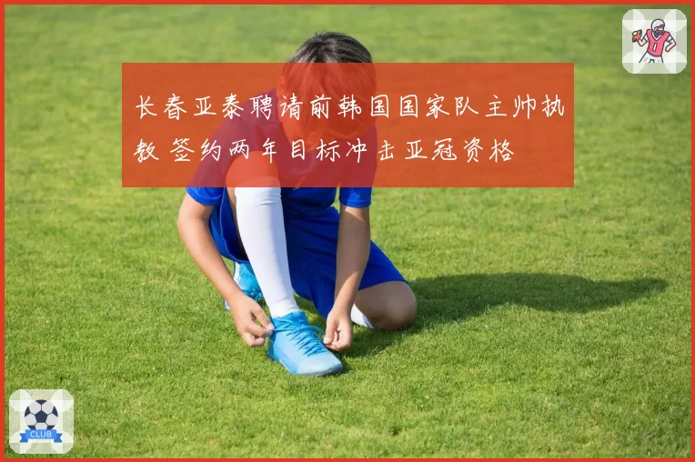 长春亚泰聘请前韩国国家队主帅执教 签约两年目标冲击亚冠资格