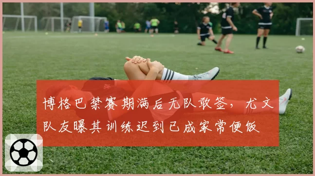 博格巴禁赛期满后无队敢签,尤文队友曝其训练迟到已成家常便饭