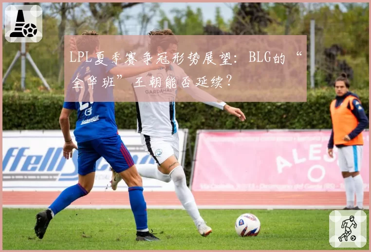 LPL夏季赛争冠形势展望：BLG的“全华班”王朝能否延续？