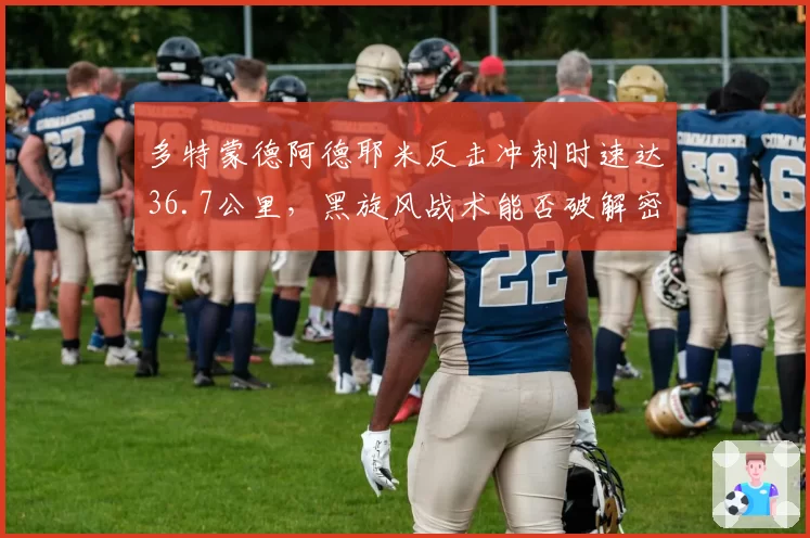 多特蒙德阿德耶米反击冲刺时速达36.7公里,黑旋风战术能否破解密集防守?