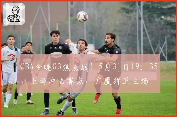 CBA今晚G3焦点战!5月31日19:35,上海冲击赛点,广厦捍卫主场