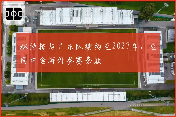 林诗栋与广东队续约至2027年,合同中含海外参赛条款