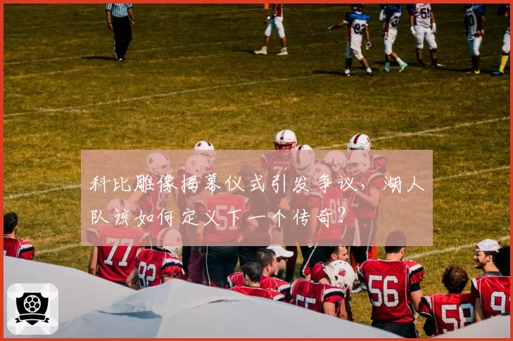 科比雕像揭幕仪式引发争议,湖人队该如何定义下一个传奇?