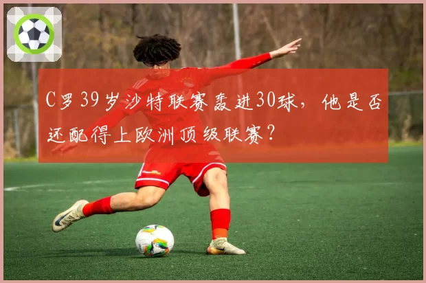 C罗39岁沙特联赛轰进30球,他是否还配得上欧洲顶级联赛?