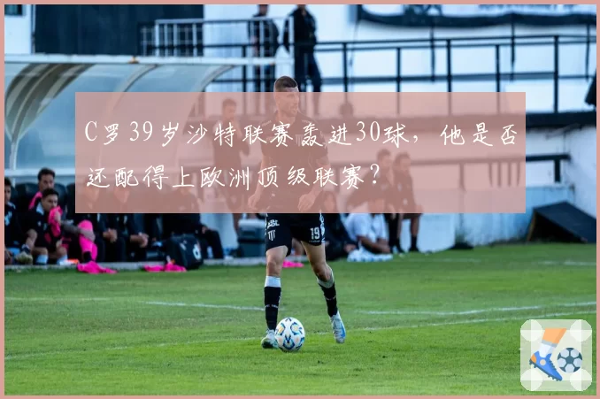 C罗39岁沙特联赛轰进30球,他是否还配得上欧洲顶级联赛?