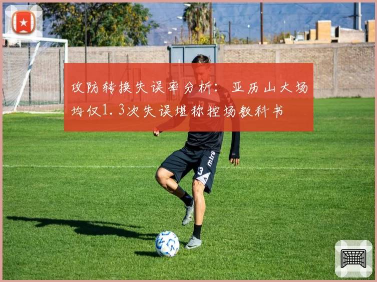 攻防转换失误率分析:亚历山大场均仅1.3次失误堪称控场教科书