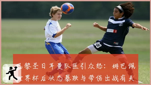 巴黎圣日耳曼队医引众怒:姆巴佩世界杯后状态暴跌与带伤出战有关?