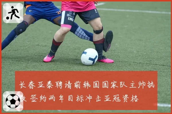 长春亚泰聘请前韩国国家队主帅执教 签约两年目标冲击亚冠资格