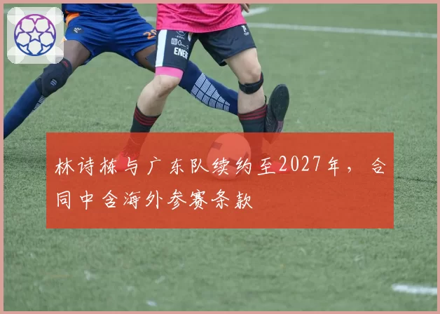 林诗栋与广东队续约至2027年,合同中含海外参赛条款