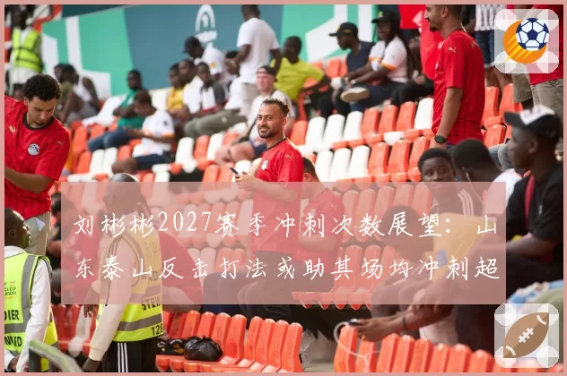 刘彬彬2027赛季冲刺次数展望：山东泰山反击打法或助其场均冲刺超15次