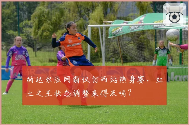 纳达尔法网前仅打两站热身赛，红土之王状态调整来得及吗？