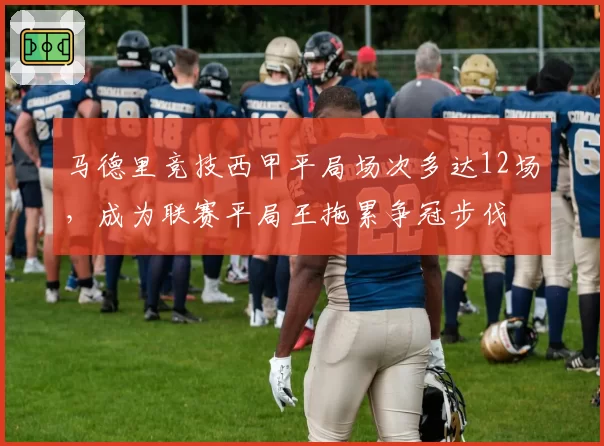 马德里竞技西甲平局场次多达12场,成为联赛平局王拖累争冠步伐