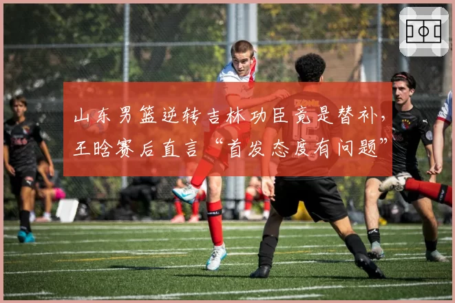 山东男篮逆转吉林功臣竟是替补，王晗赛后直言“首发态度有问题”