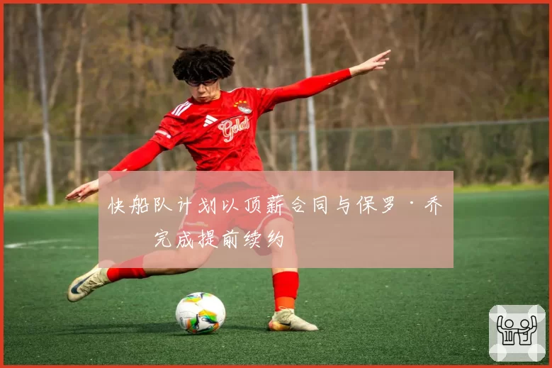 快船队计划以顶薪合同与保罗·乔治完成提前续约