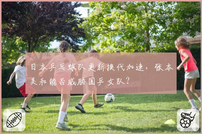 日本乒乓球队更新换代加速，张本美和能否威胁国乒女队？