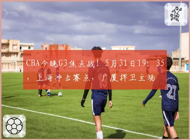 CBA今晚G3焦点战!5月31日19:35,上海冲击赛点,广厦捍卫主场