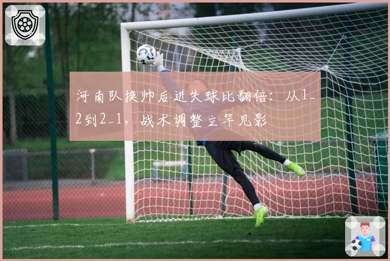 河南队换帅后进失球比翻倍：从1_2到2_1，战术调整立竿见影