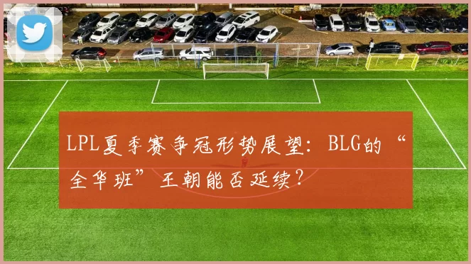 LPL夏季赛争冠形势展望：BLG的“全华班”王朝能否延续？