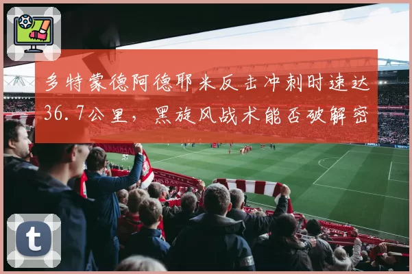 多特蒙德阿德耶米反击冲刺时速达36.7公里,黑旋风战术能否破解密集防守?