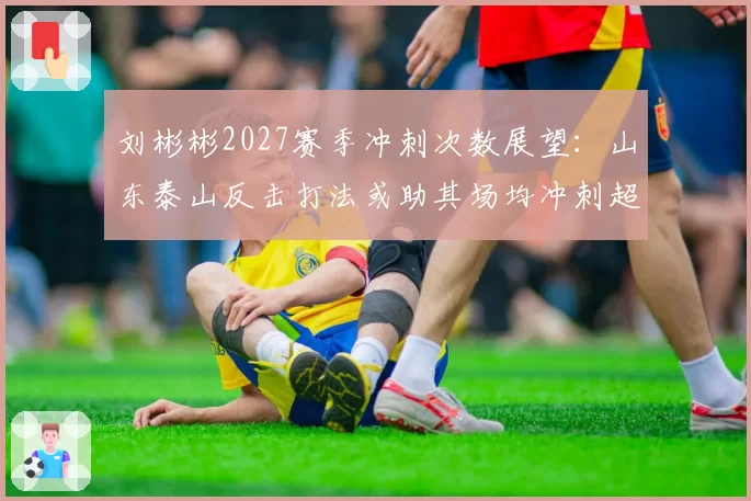 刘彬彬2027赛季冲刺次数展望：山东泰山反击打法或助其场均冲刺超15次