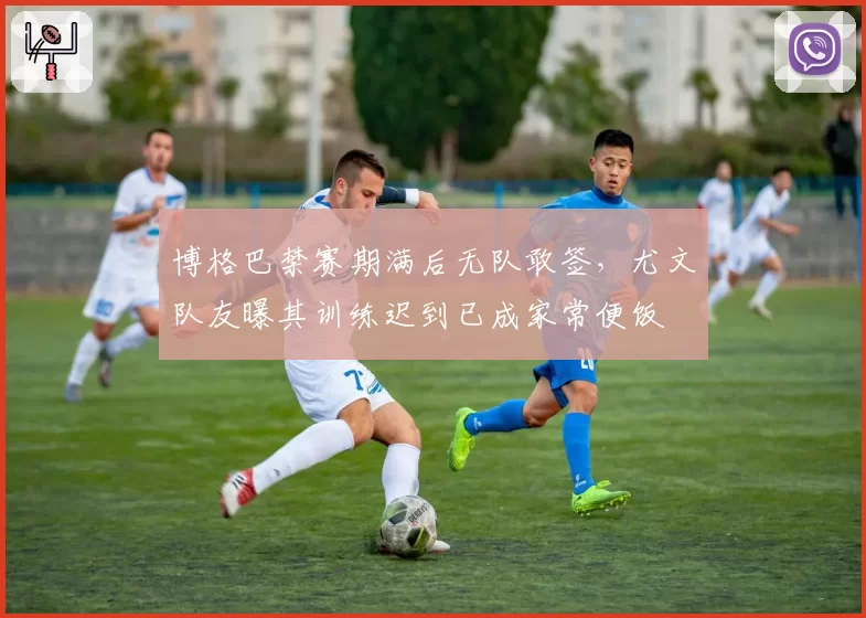 博格巴禁赛期满后无队敢签,尤文队友曝其训练迟到已成家常便饭